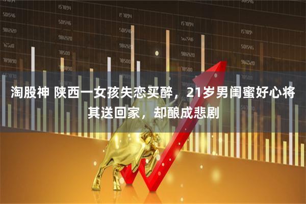 淘股神 陕西一女孩失恋买醉，21岁男闺蜜好心将其送回家，却酿成悲剧