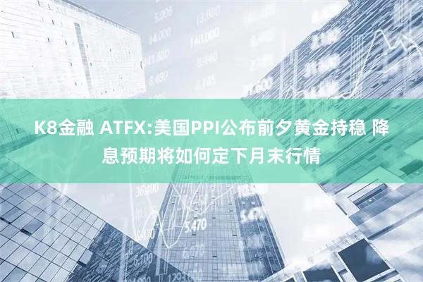 K8金融 ATFX:美国PPI公布前夕黄金持稳 降息预期将如何定下月末行情