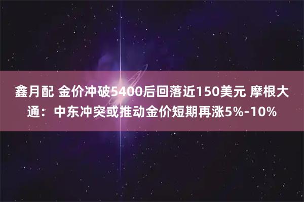 鑫月配 金价冲破5400后回落近150美元 摩根大通：中东冲突或推动金价短期再涨5%-10%