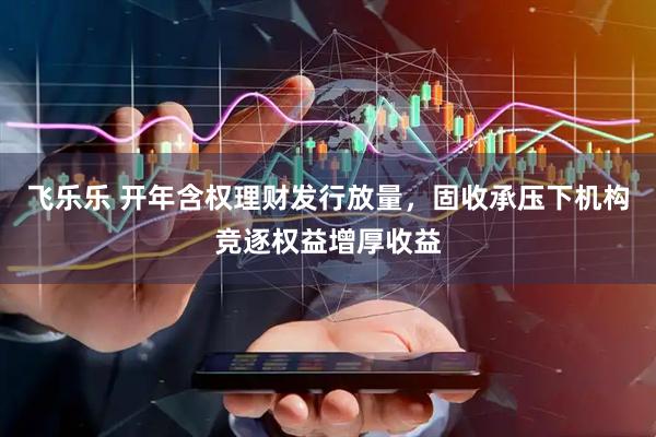 飞乐乐 开年含权理财发行放量，固收承压下机构竞逐权益增厚收益