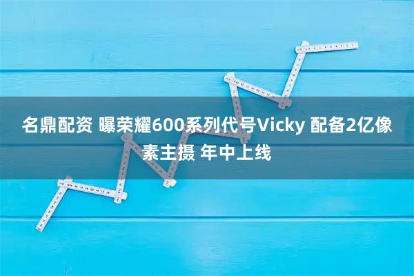 名鼎配资 曝荣耀600系列代号Vicky 配备2亿像素主摄 年中上线