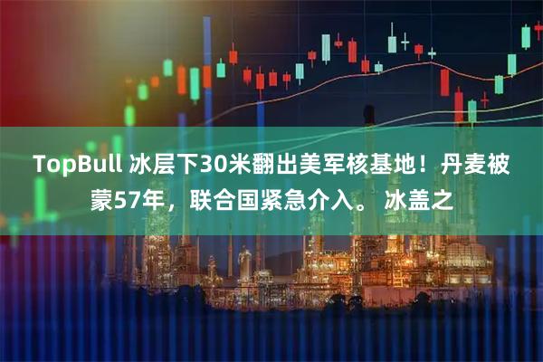 TopBull 冰层下30米翻出美军核基地！丹麦被蒙57年，联合国紧急介入。 冰盖之