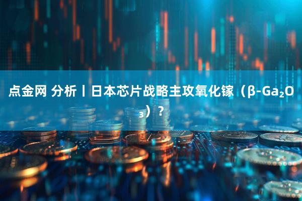 点金网 分析丨日本芯片战略主攻氧化镓（β-Ga₂O₃）？