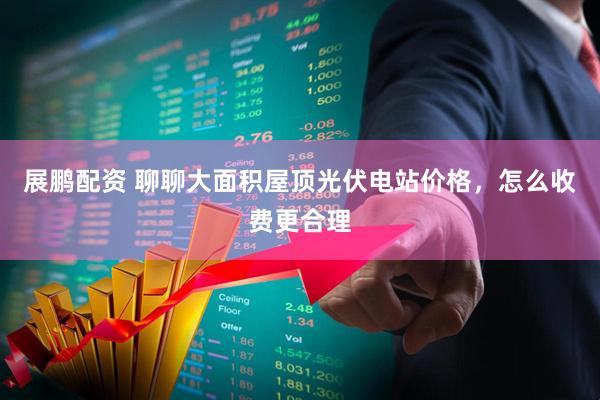 展鹏配资 聊聊大面积屋顶光伏电站价格，怎么收费更合理