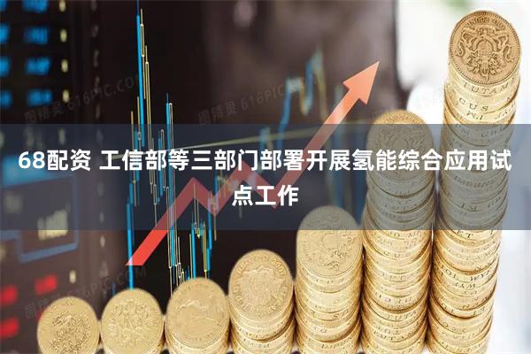 68配资 工信部等三部门部署开展氢能综合应用试点工作