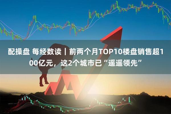 配操盘 每经数读｜前两个月TOP10楼盘销售超100亿元，这2个城市已“遥遥领先”