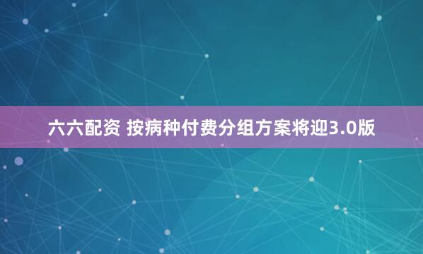 六六配资 按病种付费分组方案将迎3.0版