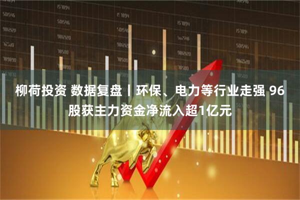 柳荷投资 数据复盘丨环保、电力等行业走强 96股获主力资金净流入超1亿元