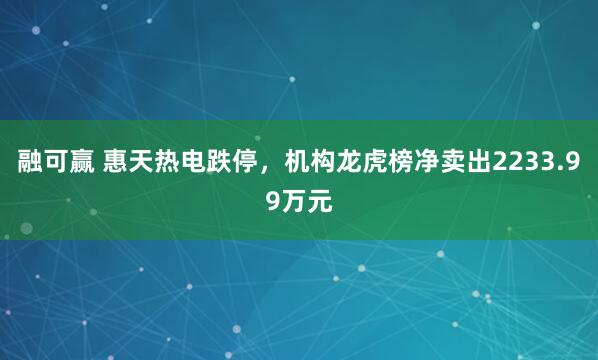 融可赢 惠天热电跌停，机构龙虎榜净卖出2233.99万元