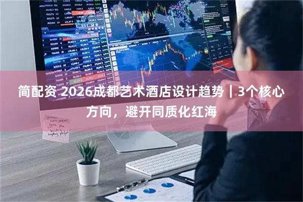 简配资 2026成都艺术酒店设计趋势｜3个核心方向，避开同质化红海