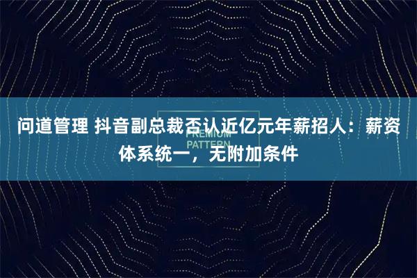 问道管理 抖音副总裁否认近亿元年薪招人：薪资体系统一，无附加条件