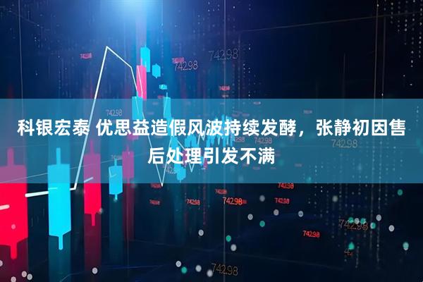 科银宏泰 优思益造假风波持续发酵，张静初因售后处理引发不满