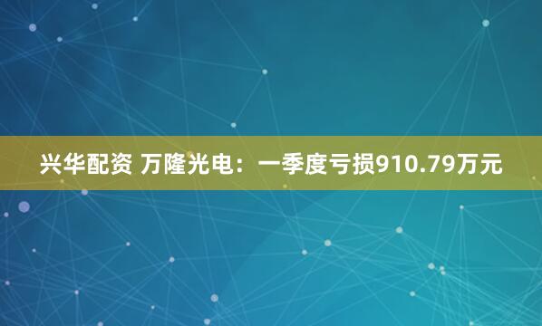 兴华配资 万隆光电：一季度亏损910.79万元