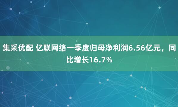 集采优配 亿联网络一季度归母净利润6.56亿元，同比增长16.7%