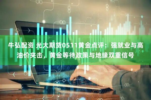 牛弘配资 光大期货0511黄金点评：强就业与高油价夹击，黄金等待政策与地缘双重信号