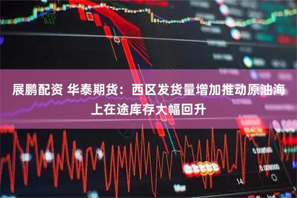展鹏配资 华泰期货：西区发货量增加推动原油海上在途库存大幅回升