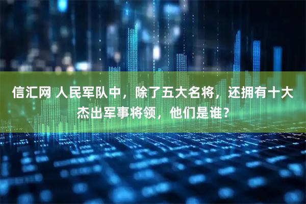 信汇网 人民军队中，除了五大名将，还拥有十大杰出军事将领，他们是谁？