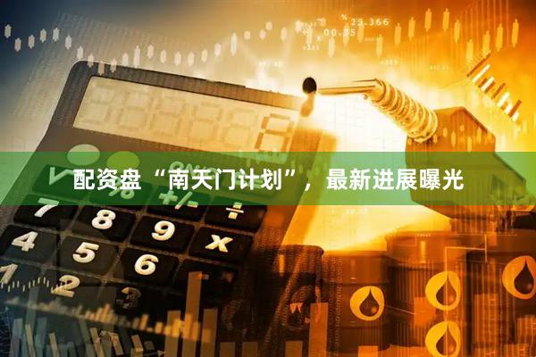 配资盘 “南天门计划”，最新进展曝光