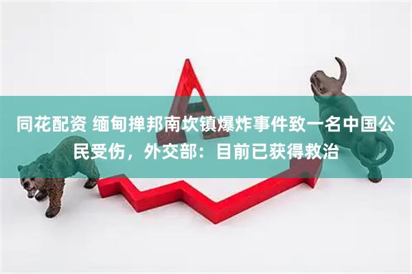 同花配资 缅甸掸邦南坎镇爆炸事件致一名中国公民受伤，外交部：目前已获得救治