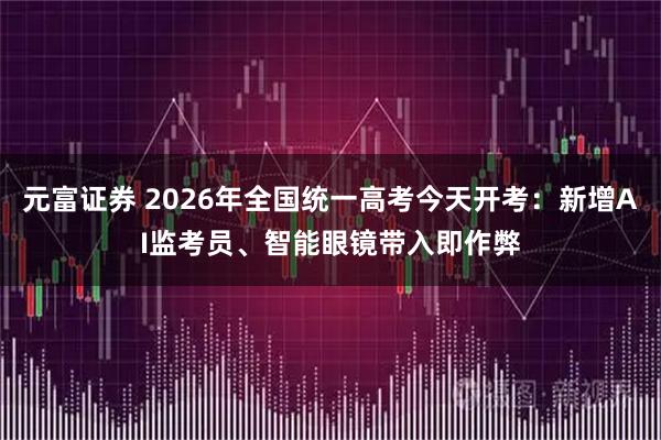元富证券 2026年全国统一高考今天开考：新增AI监考员、智能眼镜带入即作弊