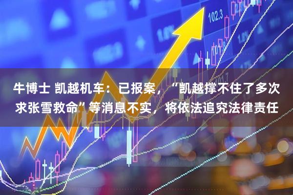 牛博士 凯越机车：已报案，“凯越撑不住了多次求张雪救命”等消息不实，将依法追究法律责任