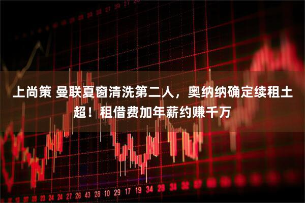 上尚策 曼联夏窗清洗第二人，奥纳纳确定续租土超！租借费加年薪约赚千万