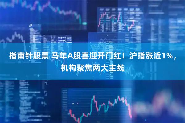 指南针股票 马年A股喜迎开门红！沪指涨近1%，机构聚焦两大主线
