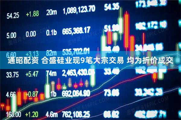 通昭配资 合盛硅业现9笔大宗交易 均为折价成交
