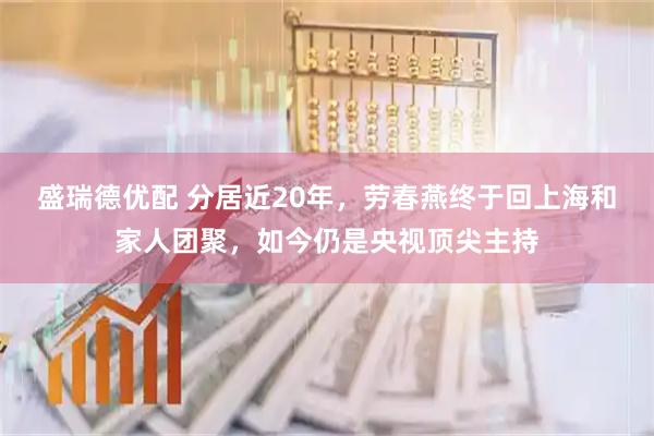盛瑞德优配 分居近20年，劳春燕终于回上海和家人团聚，如今仍是央视顶尖主持