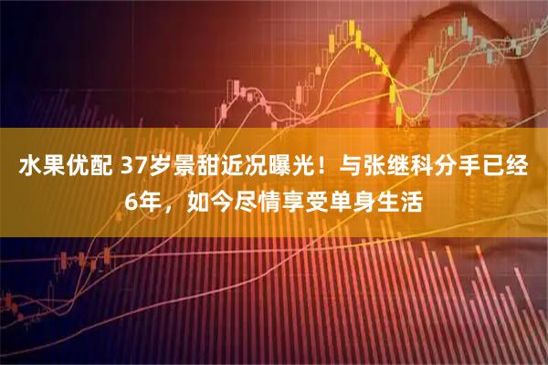 水果优配 37岁景甜近况曝光！与张继科分手已经6年，如今尽情享受单身生活