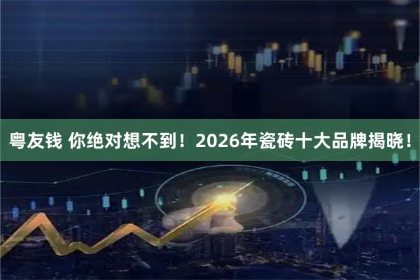 粤友钱 你绝对想不到！2026年瓷砖十大品牌揭晓！
