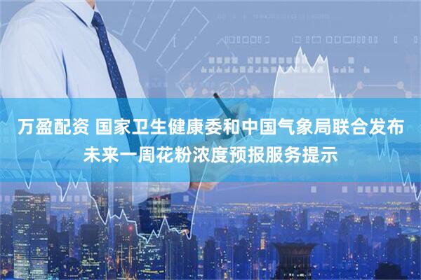 万盈配资 国家卫生健康委和中国气象局联合发布未来一周花粉浓度预报服务提示