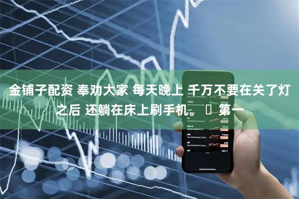 金铺子配资 奉劝大家 每天晚上 千万不要在关了灯之后 还躺在床上刷手机。 ​第一
