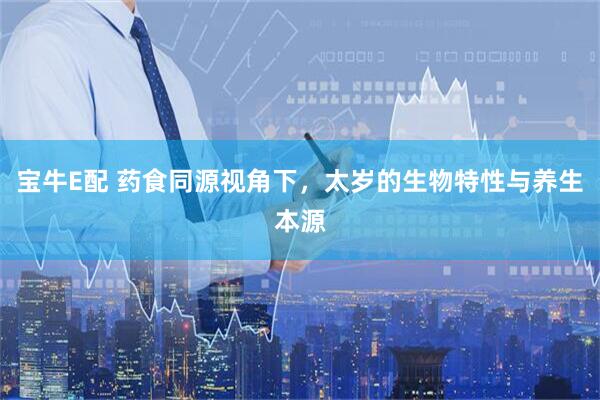 宝牛E配 药食同源视角下，太岁的生物特性与养生本源