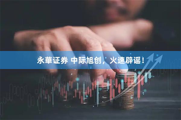 永華证券 中际旭创，火速辟谣！