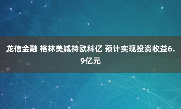 龙信金融 格林美减持欧科亿 预计实现投资收益6.9亿元