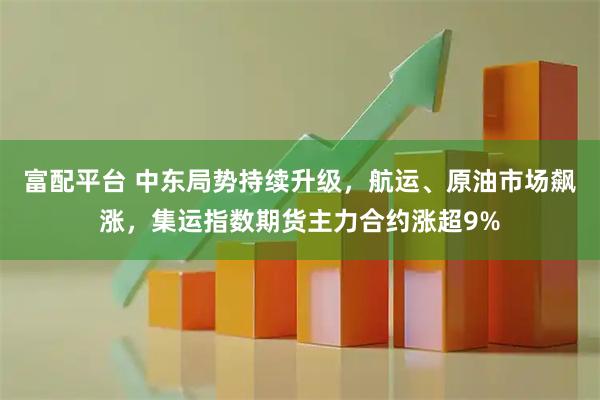 富配平台 中东局势持续升级，航运、原油市场飙涨，集运指数期货主力合约涨超9%