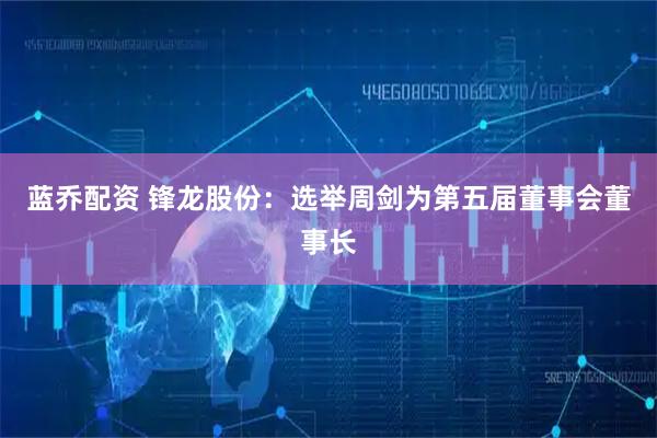 蓝乔配资 锋龙股份：选举周剑为第五届董事会董事长