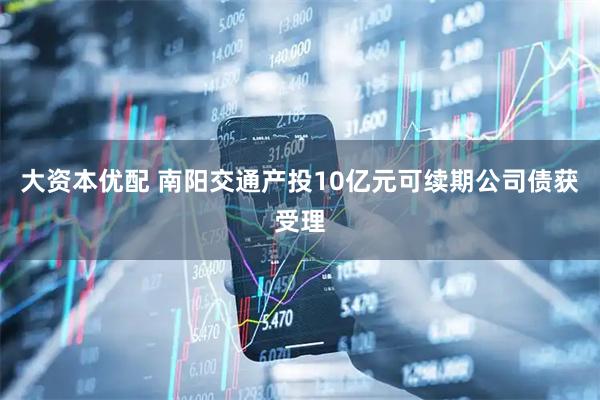大资本优配 南阳交通产投10亿元可续期公司债获受理
