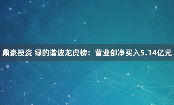 鼎豪投资 绿的谐波龙虎榜：营业部净买入5.14亿元
