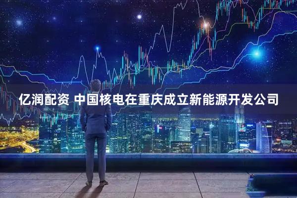 亿润配资 中国核电在重庆成立新能源开发公司