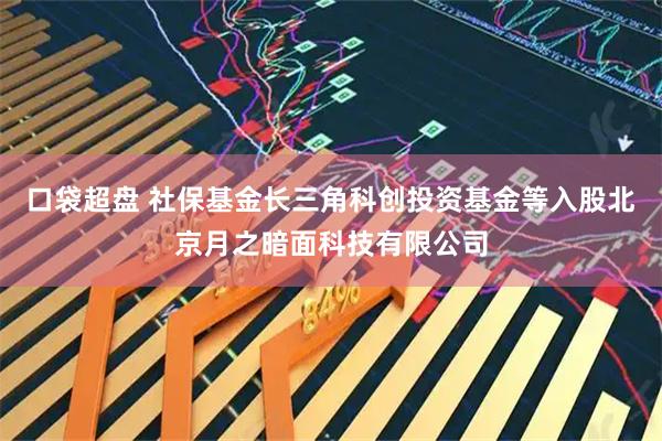 口袋超盘 社保基金长三角科创投资基金等入股北京月之暗面科技有限公司