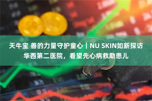 天牛宝 善的力量守护童心｜NU SKIN如新探访华西第二医院，看望先心病救助患儿