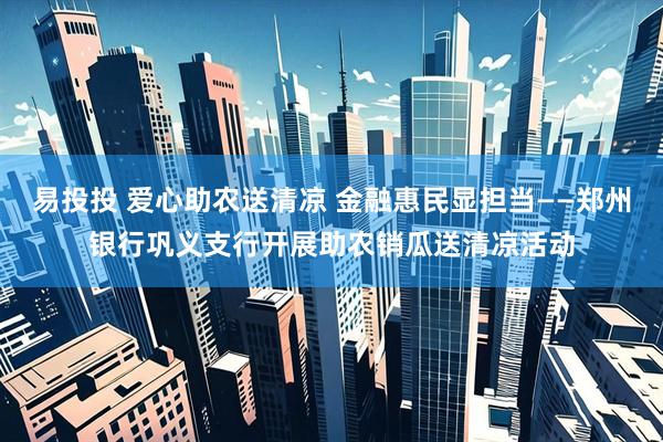 易投投 爱心助农送清凉 金融惠民显担当——郑州银行巩义支行开展助农销瓜送清凉活动