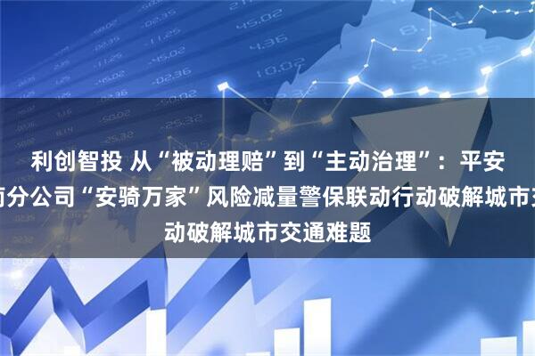 利创智投 从“被动理赔”到“主动治理”：平安产险河南分公司“安骑万家”风险减量警保联动行动破解城市交通难题
